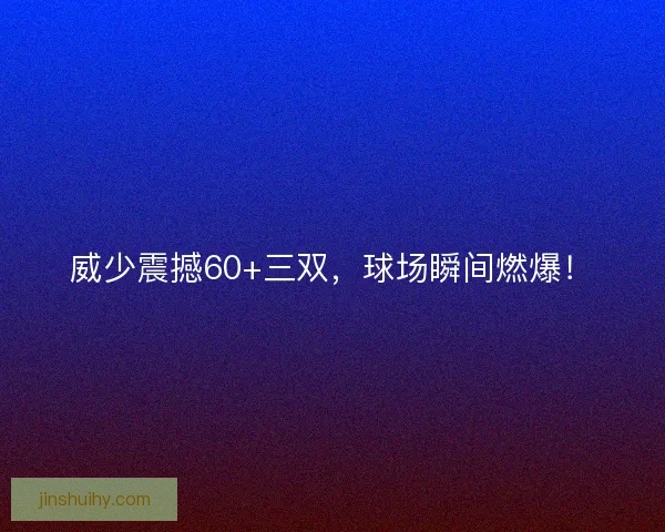 威少震撼60+三双，球场瞬间燃爆！