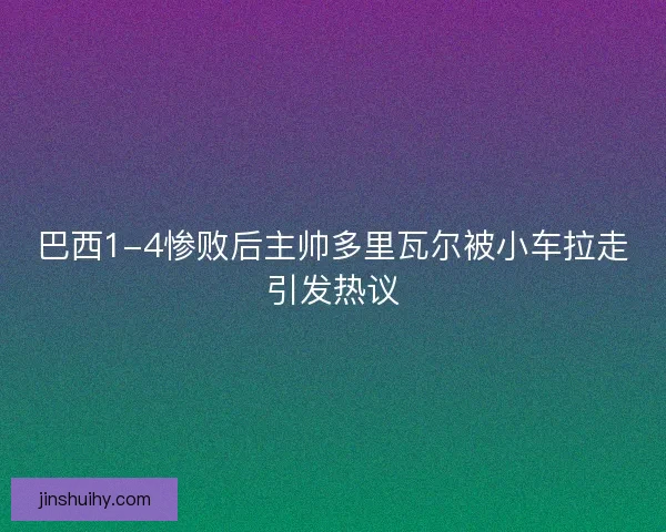 巴西1-4惨败后主帅多里瓦尔被小车拉走引发热议 巴西1-4惨败后主帅多里瓦尔被小车拉走引发热议