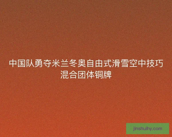 中国队勇夺米兰冬奥自由式滑雪空中技巧混合团体铜牌