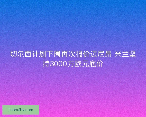 切尔西计划下周再次报价迈尼昂 米兰坚持3000万欧元底价