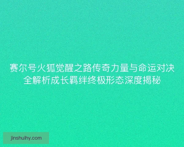 赛尔号火狐觉醒之路传奇力量与命运对决全解析成长羁绊终极形态深度揭秘